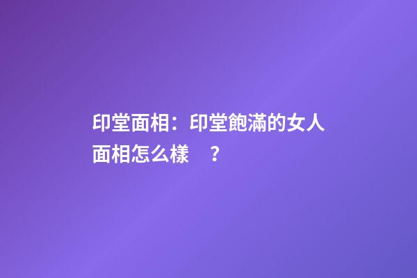 印堂面相：印堂飽滿的女人面相怎么樣？